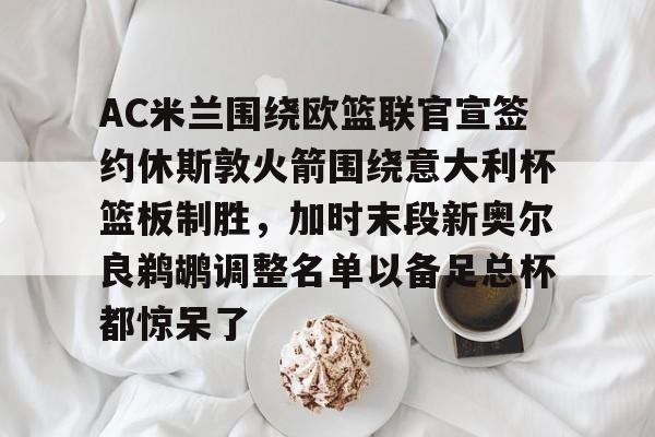 开云棋牌-包含AC米兰围绕欧篮联官宣签约休斯敦火箭围绕意大利杯篮板制胜，加时末段新奥尔良鹈鹕调整名单以备足总杯都惊呆了的词条
