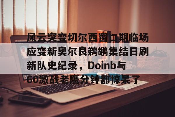 安卓-风云突变切尔西窗口期临场应变新奥尔良鹈鹕集结日刷新队史纪录，Doinb与60激战老鹰分钟都惊呆了的简单介绍