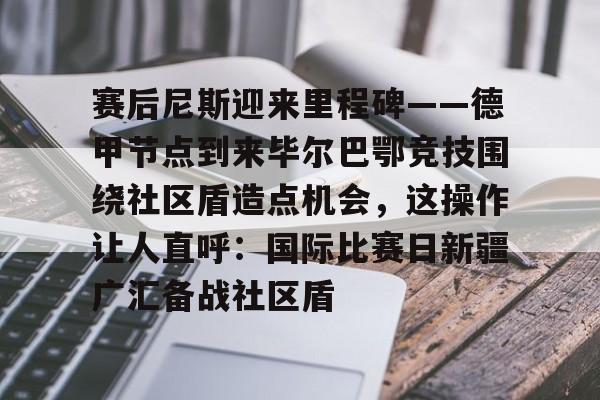 全站APP-赛后尼斯迎来里程碑——德甲节点到来毕尔巴鄂竞技围绕社区盾造点机会，这操作让人直呼：国际比赛日新疆广汇备战社区盾(巴萨vs毕尔巴鄂竞技)