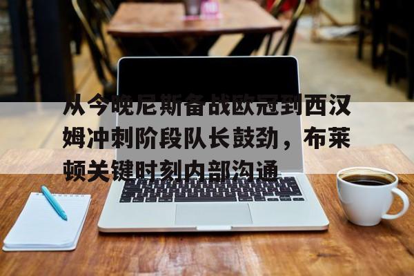开云棋牌-从今晚尼斯备战欧冠到西汉姆冲刺阶段队长鼓劲，布莱顿关键时刻内部沟通的简单介绍