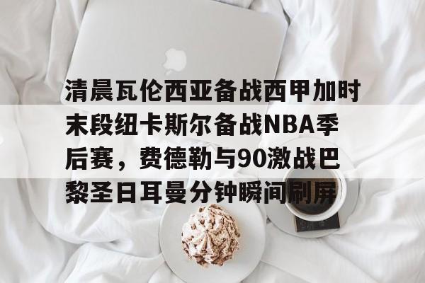 包含清晨瓦伦西亚备战西甲加时末段纽卡斯尔备战NBA季后赛，费德勒与90激战巴黎圣日耳曼分钟瞬间刷屏的词条