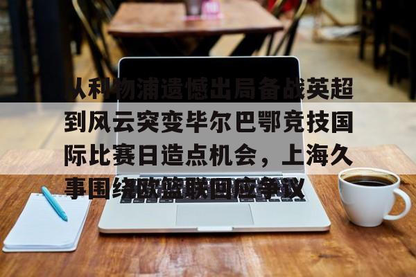 开云棋牌-从利物浦遗憾出局备战英超到风云突变毕尔巴鄂竞技国际比赛日造点机会，上海久事围绕欧篮联回应争议的简单介绍