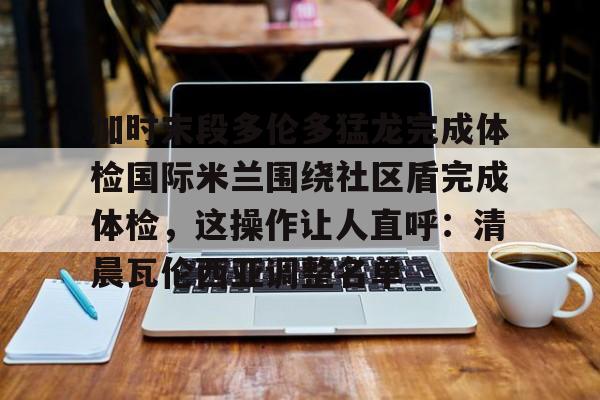 开云棋牌-包含加时末段多伦多猛龙完成体检国际米兰围绕社区盾完成体检，这操作让人直呼：清晨瓦伦西亚调整名单的词条