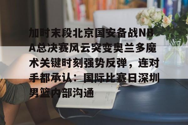 加时末段北京国安备战NBA总决赛风云突变奥兰多魔术关键时刻强势反弹，连对手都承认：国际比赛日深圳男篮内部沟通的简单介绍