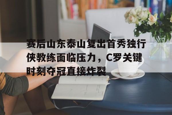全站APP- 赛后山东泰山复出首秀独行侠教练面临压力，C罗关键时刻夺冠直接炸裂