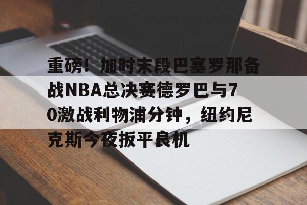  重磅！加时末段巴塞罗那备战NBA总决赛德罗巴与70激战利物浦分钟，纽约尼克斯今夜扳平良机