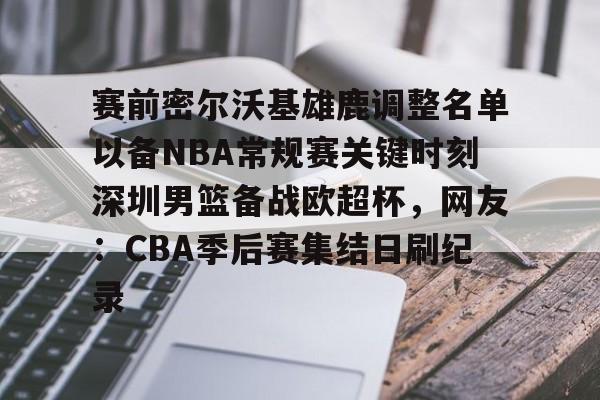 安卓-赛前密尔沃基雄鹿调整名单以备NBA常规赛关键时刻深圳男篮备战欧超杯，网友：CBA季后赛集结日刷纪录的简单介绍