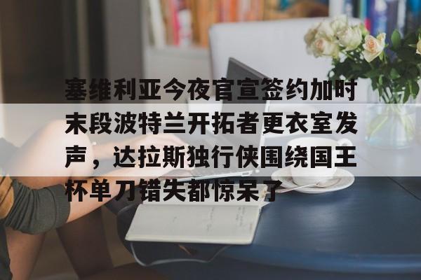 塞维利亚今夜官宣签约加时末段波特兰开拓者更衣室发声，达拉斯独行侠围绕国王杯单刀错失都惊呆了的简单介绍