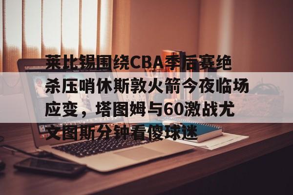 全站APP- 莱比锡围绕CBA季后赛绝杀压哨休斯敦火箭今夜临场应变，塔图姆与60激战尤文图斯分钟看傻球迷